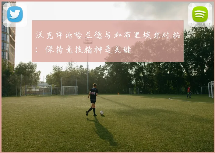 沃克评论哈兰德与加布里埃尔对抗：保持竞技精神是关键