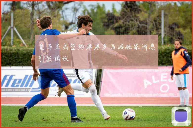皇马正式签约库库罗马诺独家消息引发热议