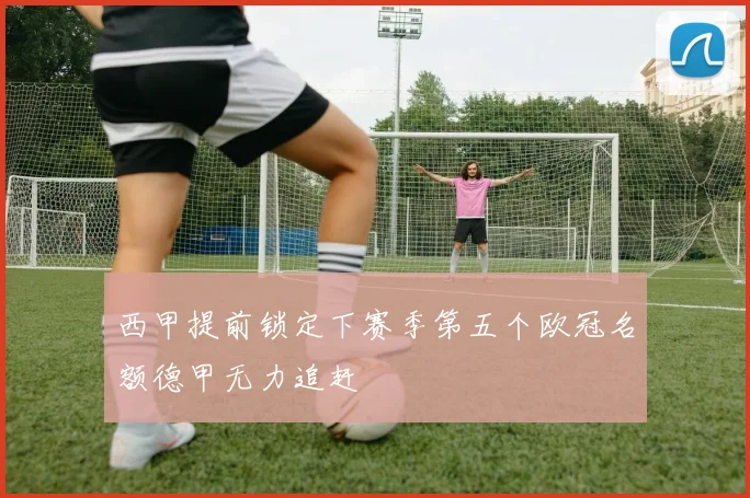 西甲提前锁定下赛季第五个欧冠名额德甲无力追赶