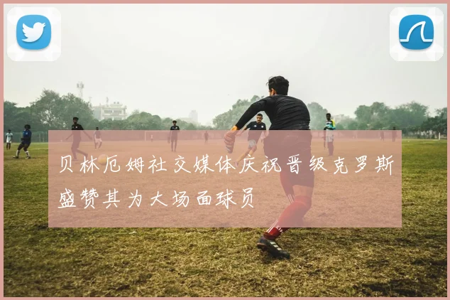 贝林厄姆社交媒体庆祝晋级克罗斯盛赞其为大场面球员