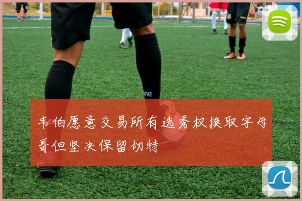 韦伯愿意交易所有选秀权换取字母哥但坚决保留切特