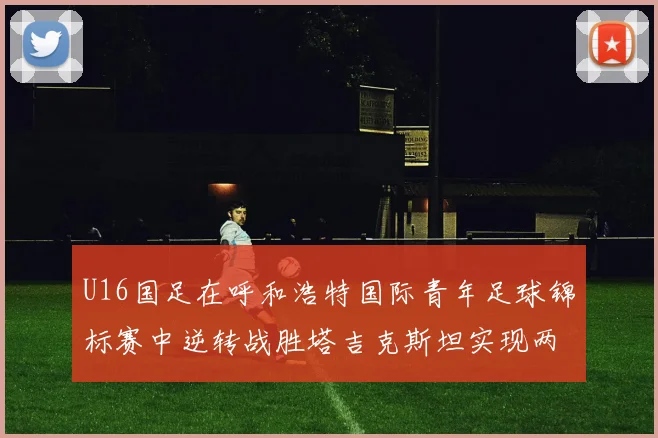U16国足在呼和浩特国际青年足球锦标赛中逆转战胜塔吉克斯坦实现两连胜