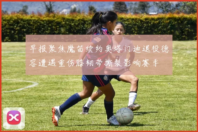早报聚焦魔笛续约奥塔门迪退役德容遭遇重伤膝韧带撕裂影响赛季