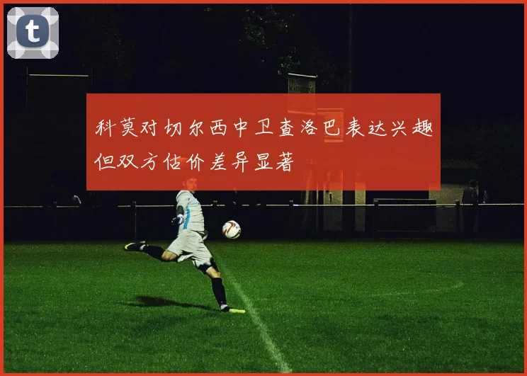 科莫对切尔西中卫查洛巴表达兴趣但双方估价差异显著