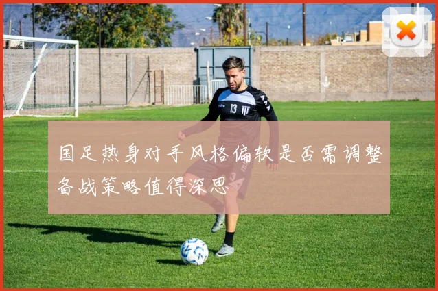 国足热身对手风格偏软是否需调整备战策略值得深思