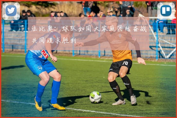 法比奥：球队如同大家庭团结奋战共同追求胜利
