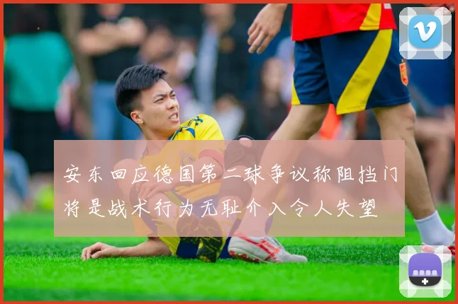 安东回应德国第二球争议称阻挡门将是战术行为无耻介入令人失望