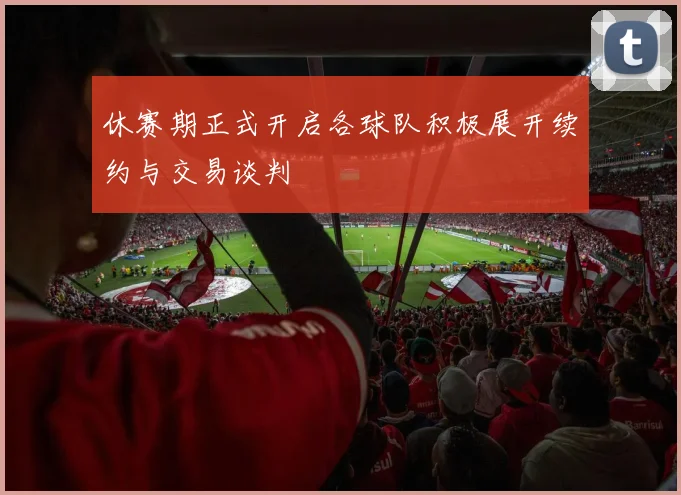 休赛期正式开启各球队积极展开续约与交易谈判