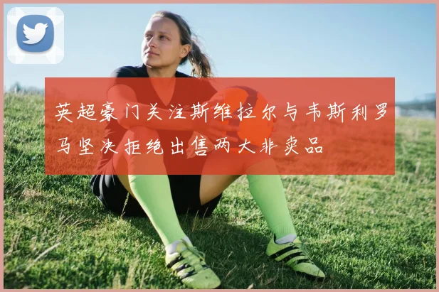 英超豪门关注斯维拉尔与韦斯利罗马坚决拒绝出售两大非卖品