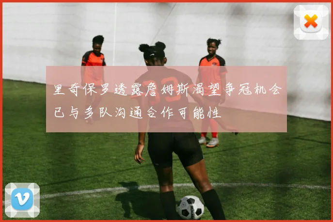 里奇保罗透露詹姆斯渴望争冠机会已与多队沟通合作可能性