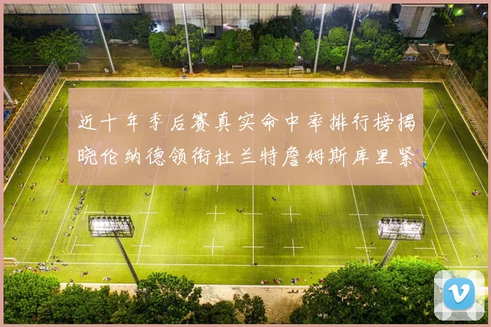 近十年季后赛真实命中率排行榜揭晓伦纳德领衔杜兰特詹姆斯库里紧随其后