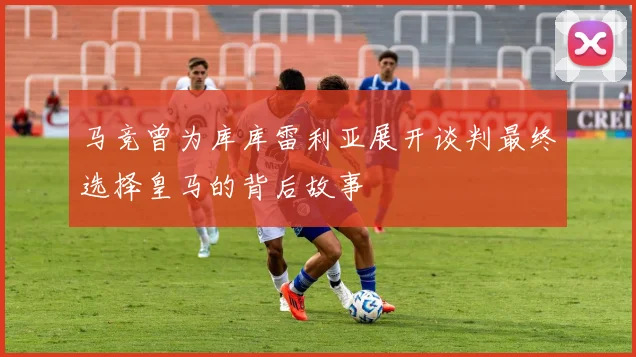 马竞曾为库库雷利亚展开谈判最终选择皇马的背后故事