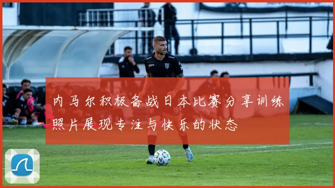 内马尔积极备战日本比赛分享训练照片展现专注与快乐的状态