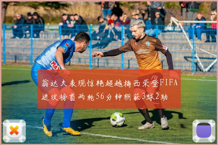 翁达夫表现惊艳超越梅西荣登FIFA进攻榜首两轮56分钟斩获3球2助