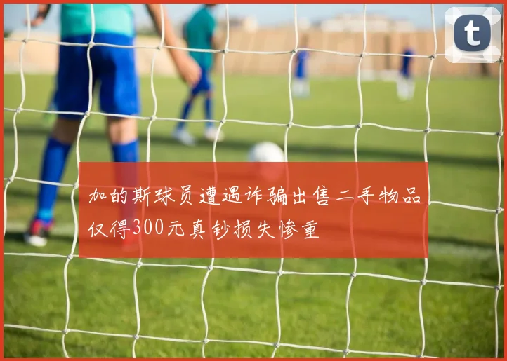 加的斯球员遭遇诈骗出售二手物品仅得300元真钞损失惨重