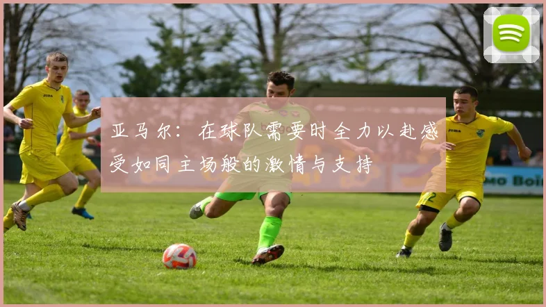 亚马尔：在球队需要时全力以赴感受如同主场般的激情与支持