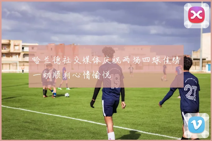 哈兰德社交媒体庆祝两场四球佳绩一切顺利心情愉悦