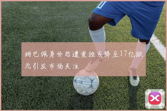 姆巴佩身价恐遭重挫或降至17亿欧元引发市场关注