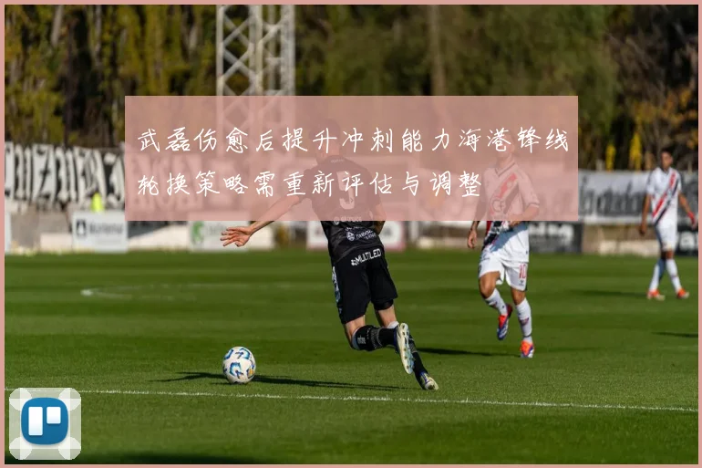 武磊伤愈后提升冲刺能力海港锋线轮换策略需重新评估与调整