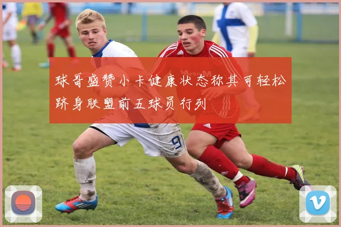 球哥盛赞小卡健康状态称其可轻松跻身联盟前五球员行列
