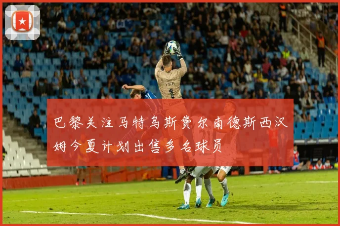 巴黎关注马特乌斯费尔南德斯西汉姆今夏计划出售多名球员