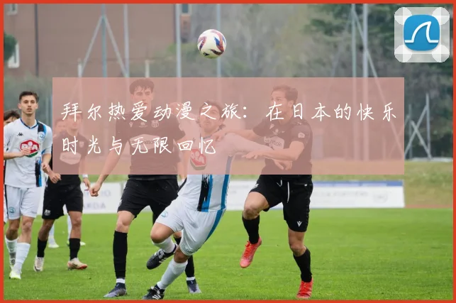 拜尔热爱动漫之旅：在日本的快乐时光与无限回忆