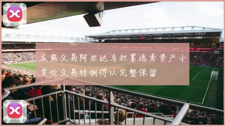 灰熊交易阿尔达马积累选秀资产小贾伦交易特例得以完整保留