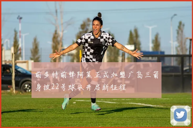 前多特前锋阿莱正式加盟广岛三箭身披22号球衣开启新征程
