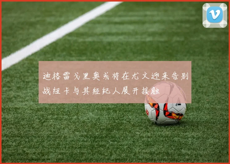 迪格雷戈里奥或将在尤文迎来告别战纽卡与其经纪人展开接触