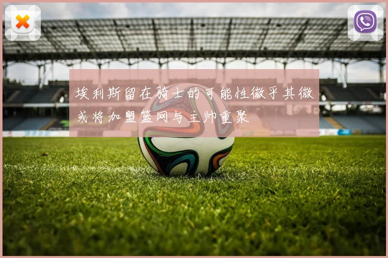 埃利斯留在骑士的可能性微乎其微或将加盟篮网与主帅重聚