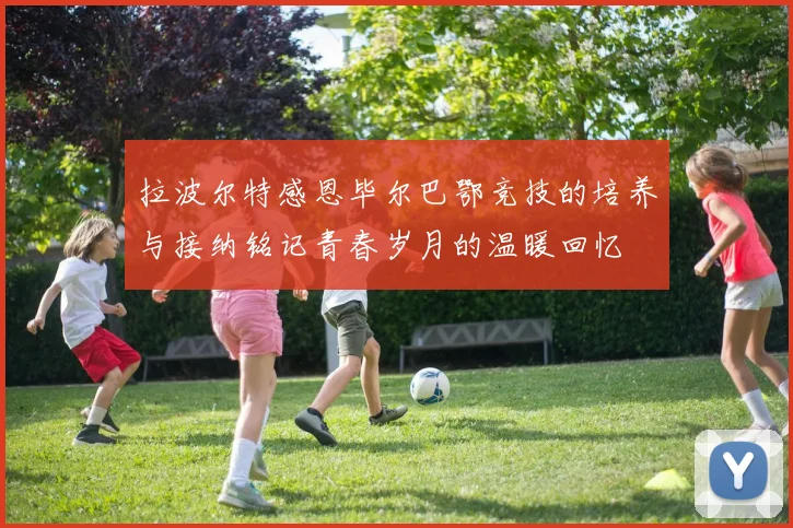 拉波尔特感恩毕尔巴鄂竞技的培养与接纳铭记青春岁月的温暖回忆