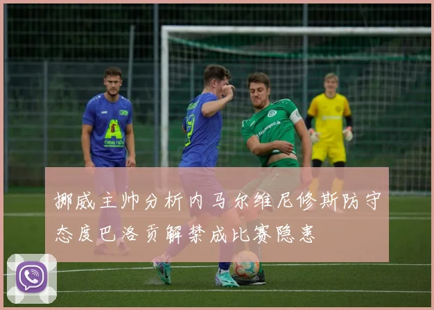 挪威主帅分析内马尔维尼修斯防守态度巴洛贡解禁成比赛隐患